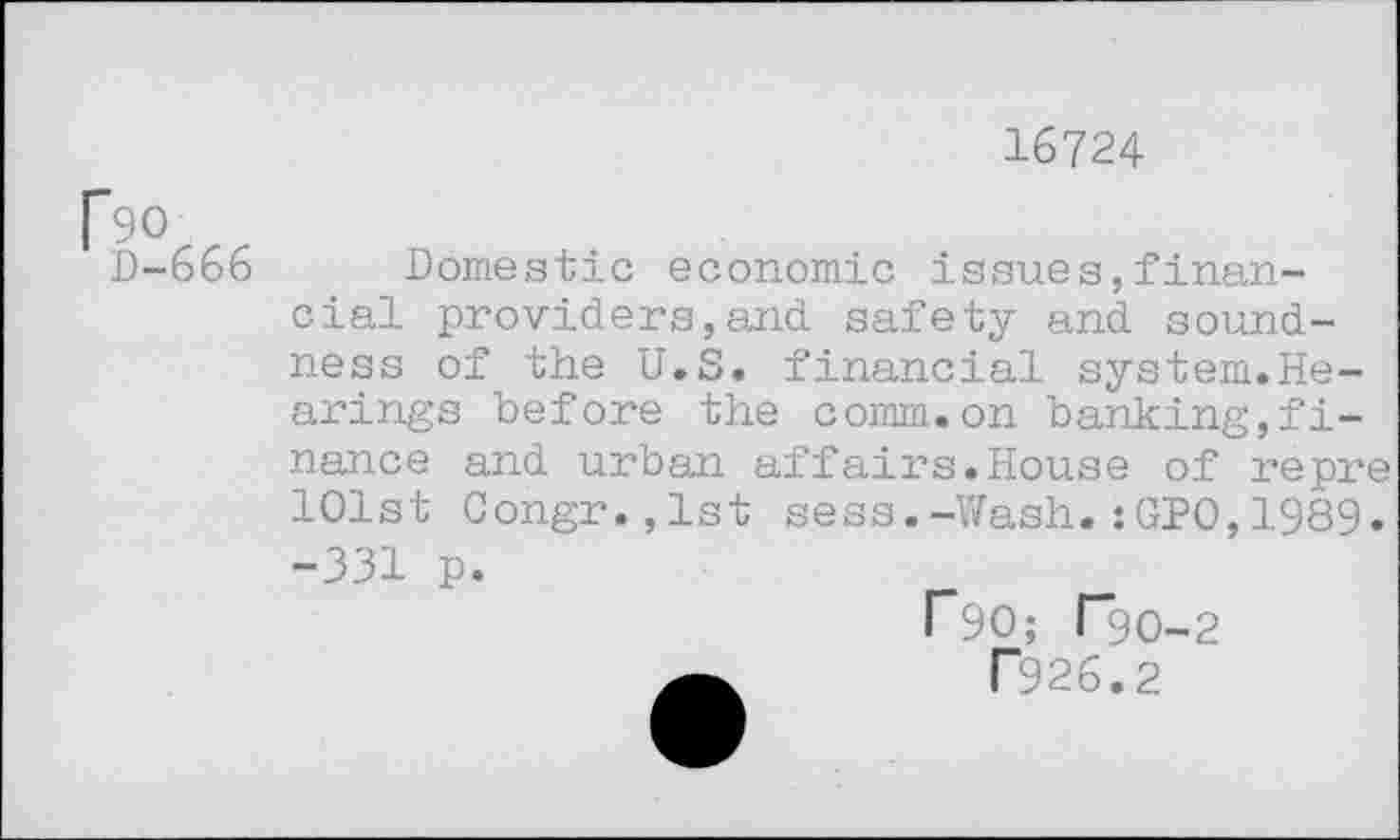 ﻿D-666
16724
Domestic economic issues,financial providers,and safety and soundness of the U.S. financial system.Hearings before the comm.on banking,finance and urban affairs.House of repre 101st Congr.,lst sess.-Wash.:GPO,1989.
-331 p.
F90; T9O-2
P926.2